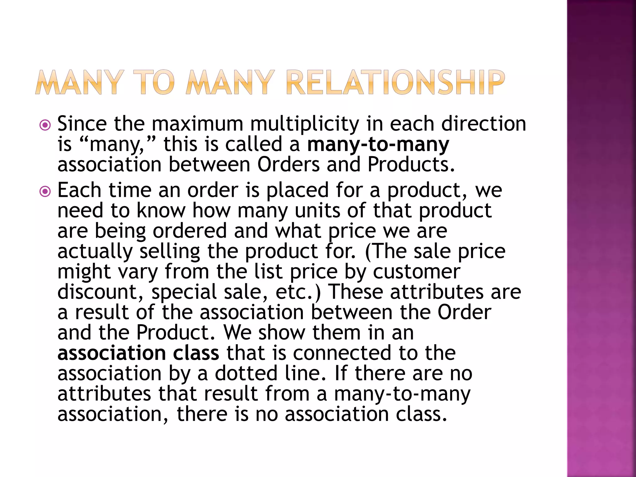  Since the maximum multiplicity in each direction
is “many,” this is called a many-to-many
association between Orders and Products.
 Each time an order is placed for a product, we
need to know how many units of that product
are being ordered and what price we are
actually selling the product for. (The sale price
might vary from the list price by customer
discount, special sale, etc.) These attributes are
a result of the association between the Order
and the Product. We show them in an
association class that is connected to the
association by a dotted line. If there are no
attributes that result from a many-to-many
association, there is no association class.
 