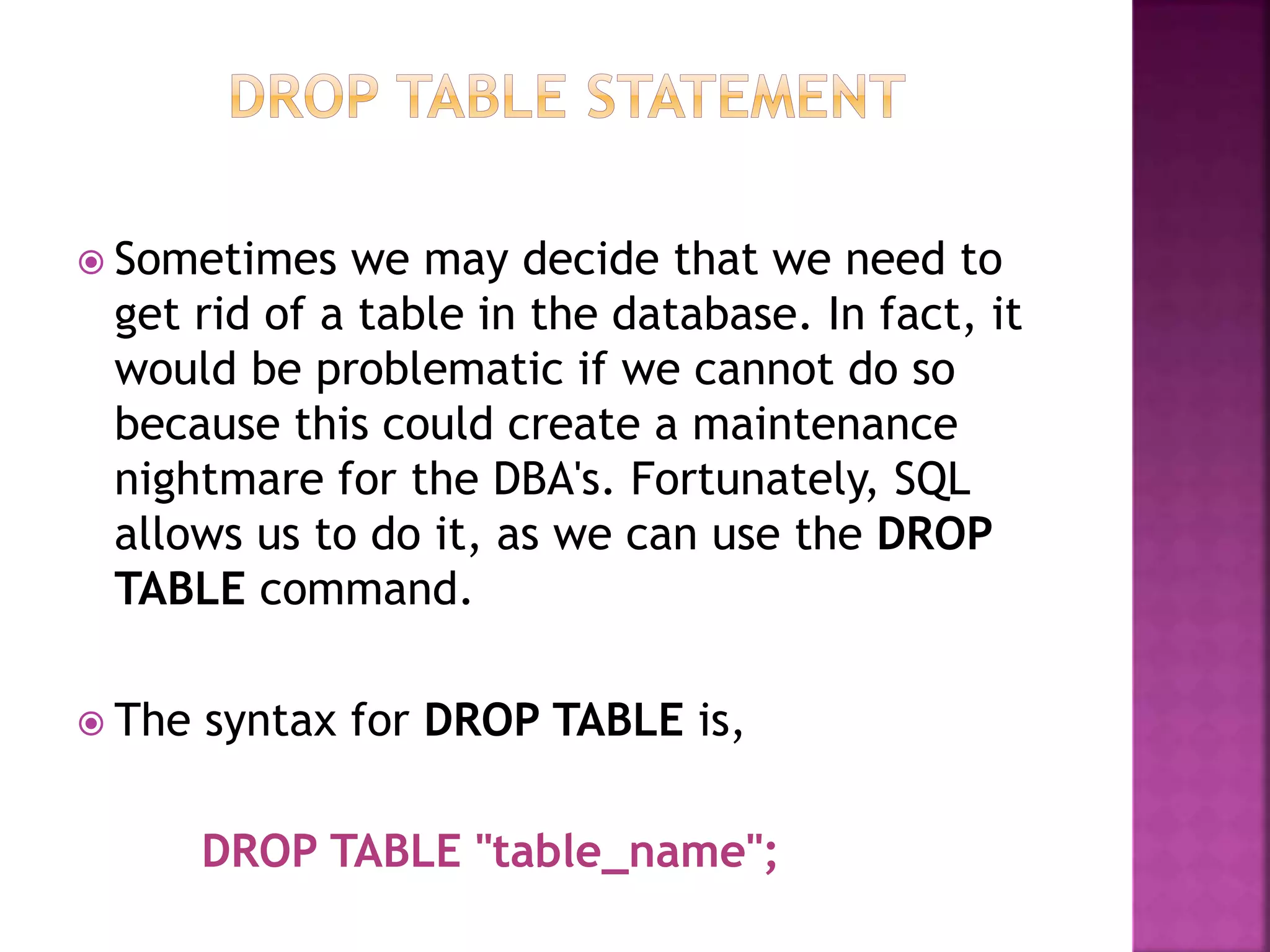  Sometimes we may decide that we need to
get rid of a table in the database. In fact, it
would be problematic if we cannot do so
because this could create a maintenance
nightmare for the DBA's. Fortunately, SQL
allows us to do it, as we can use the DROP
TABLE command.
 The syntax for DROP TABLE is,
DROP TABLE "table_name";
 