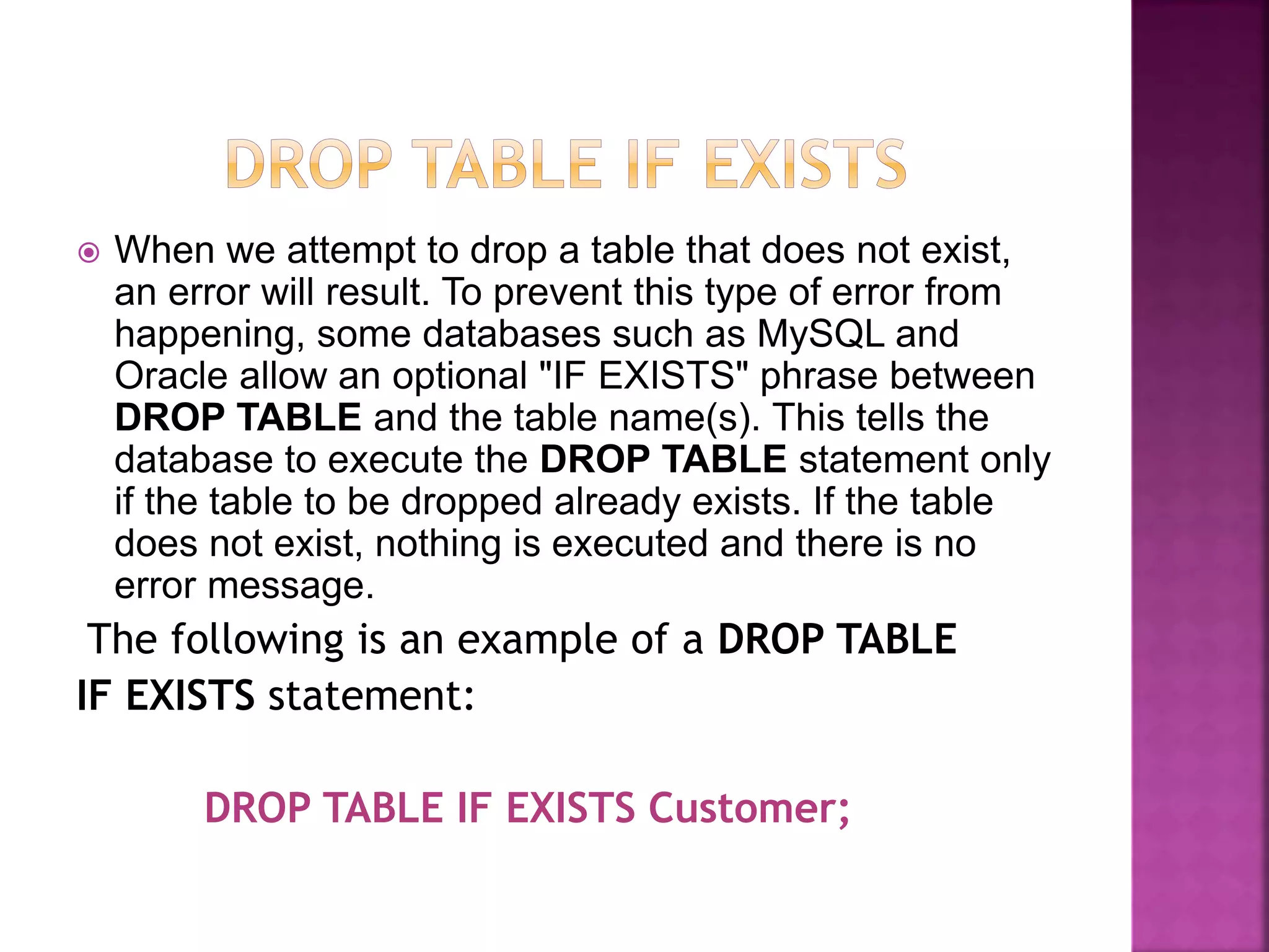  When we attempt to drop a table that does not exist,
an error will result. To prevent this type of error from
happening, some databases such as MySQL and
Oracle allow an optional "IF EXISTS" phrase between
DROP TABLE and the table name(s). This tells the
database to execute the DROP TABLE statement only
if the table to be dropped already exists. If the table
does not exist, nothing is executed and there is no
error message.
The following is an example of a DROP TABLE
IF EXISTS statement:
DROP TABLE IF EXISTS Customer;
 