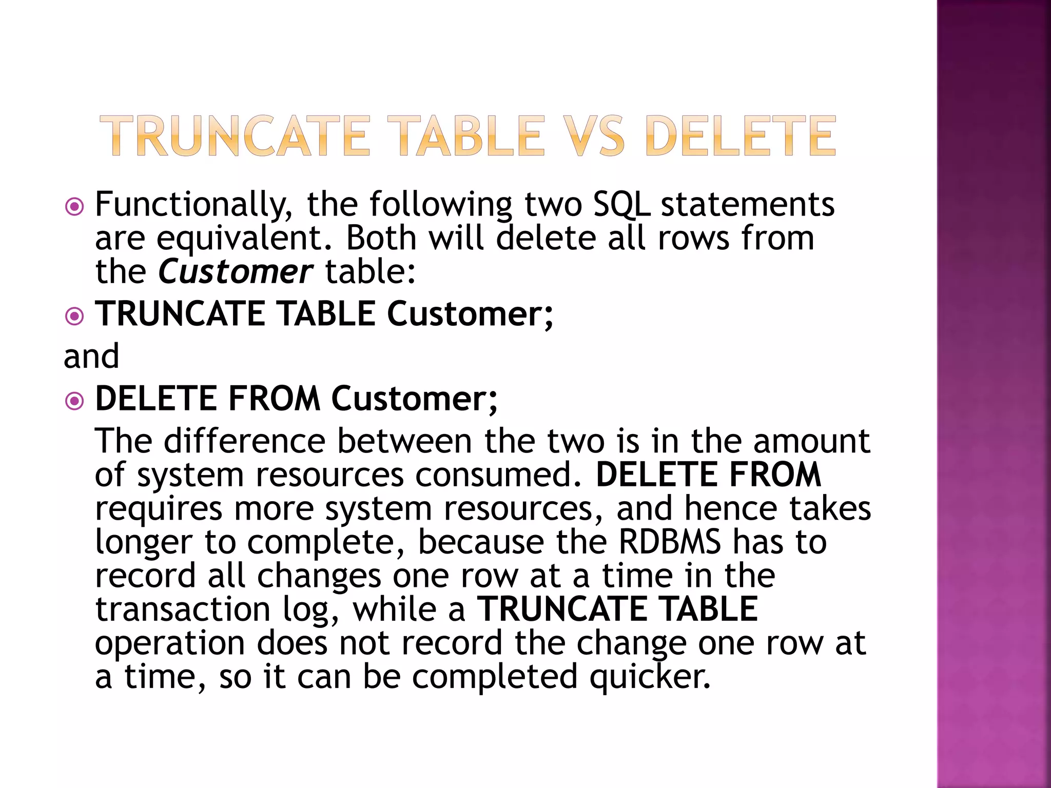  Functionally, the following two SQL statements
are equivalent. Both will delete all rows from
the Customer table:
 TRUNCATE TABLE Customer;
and
 DELETE FROM Customer;
The difference between the two is in the amount
of system resources consumed. DELETE FROM
requires more system resources, and hence takes
longer to complete, because the RDBMS has to
record all changes one row at a time in the
transaction log, while a TRUNCATE TABLE
operation does not record the change one row at
a time, so it can be completed quicker.
 