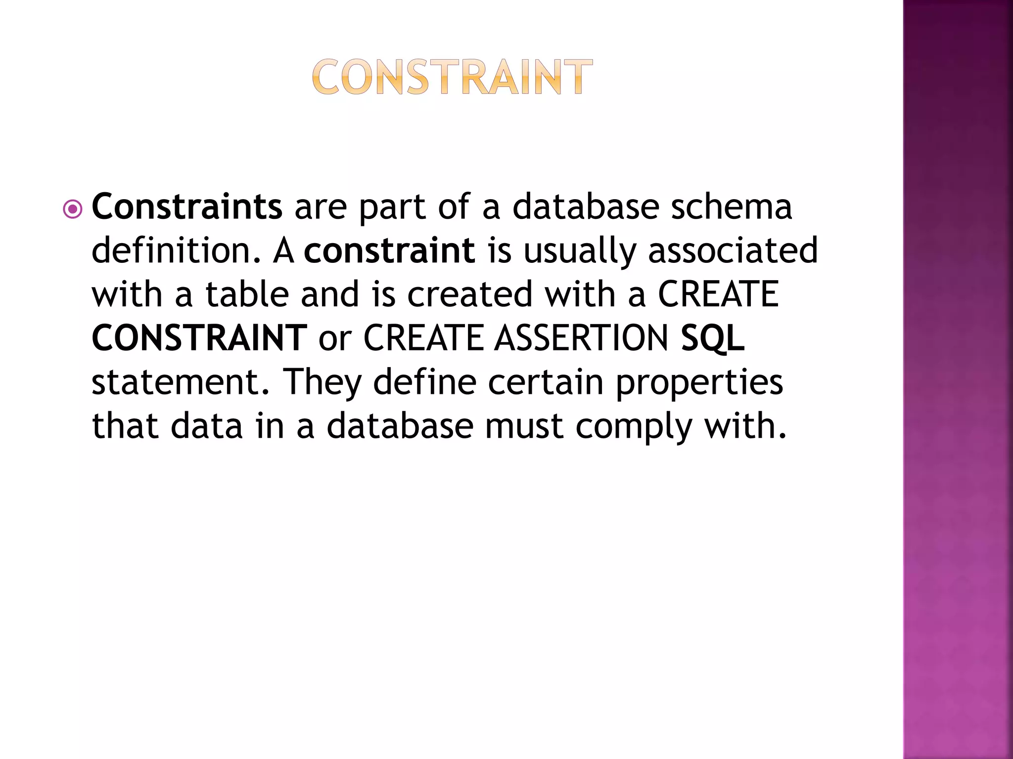  Constraints are part of a database schema
definition. A constraint is usually associated
with a table and is created with a CREATE
CONSTRAINT or CREATE ASSERTION SQL
statement. They define certain properties
that data in a database must comply with.
 