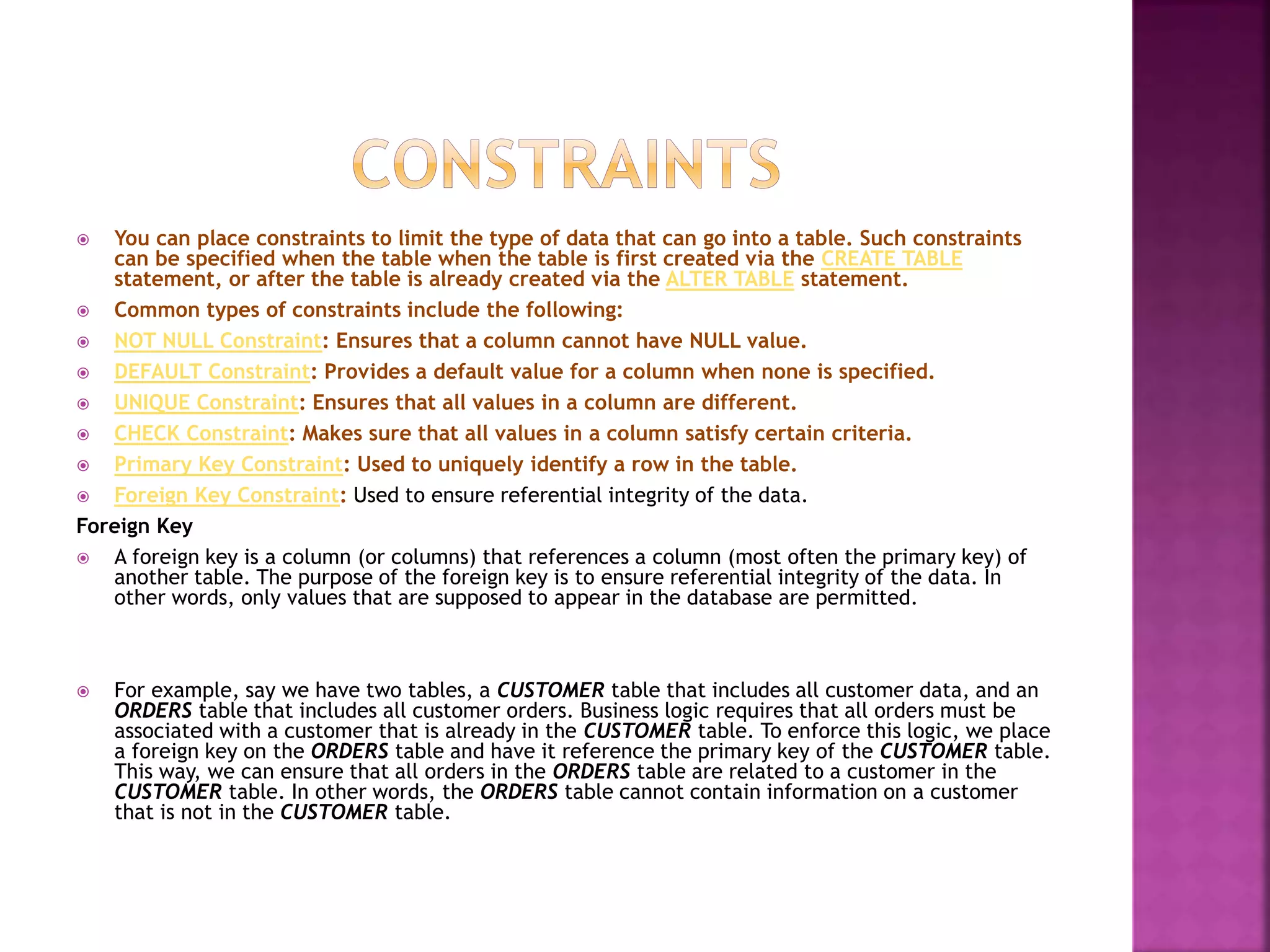  You can place constraints to limit the type of data that can go into a table. Such constraints
can be specified when the table when the table is first created via the CREATE TABLE
statement, or after the table is already created via the ALTER TABLE statement.
 Common types of constraints include the following:
 NOT NULL Constraint: Ensures that a column cannot have NULL value.
 DEFAULT Constraint: Provides a default value for a column when none is specified.
 UNIQUE Constraint: Ensures that all values in a column are different.
 CHECK Constraint: Makes sure that all values in a column satisfy certain criteria.
 Primary Key Constraint: Used to uniquely identify a row in the table.
 Foreign Key Constraint: Used to ensure referential integrity of the data.
Foreign Key
 A foreign key is a column (or columns) that references a column (most often the primary key) of
another table. The purpose of the foreign key is to ensure referential integrity of the data. In
other words, only values that are supposed to appear in the database are permitted.
 For example, say we have two tables, a CUSTOMER table that includes all customer data, and an
ORDERS table that includes all customer orders. Business logic requires that all orders must be
associated with a customer that is already in the CUSTOMER table. To enforce this logic, we place
a foreign key on the ORDERS table and have it reference the primary key of the CUSTOMER table.
This way, we can ensure that all orders in the ORDERS table are related to a customer in the
CUSTOMER table. In other words, the ORDERS table cannot contain information on a customer
that is not in the CUSTOMER table.
 