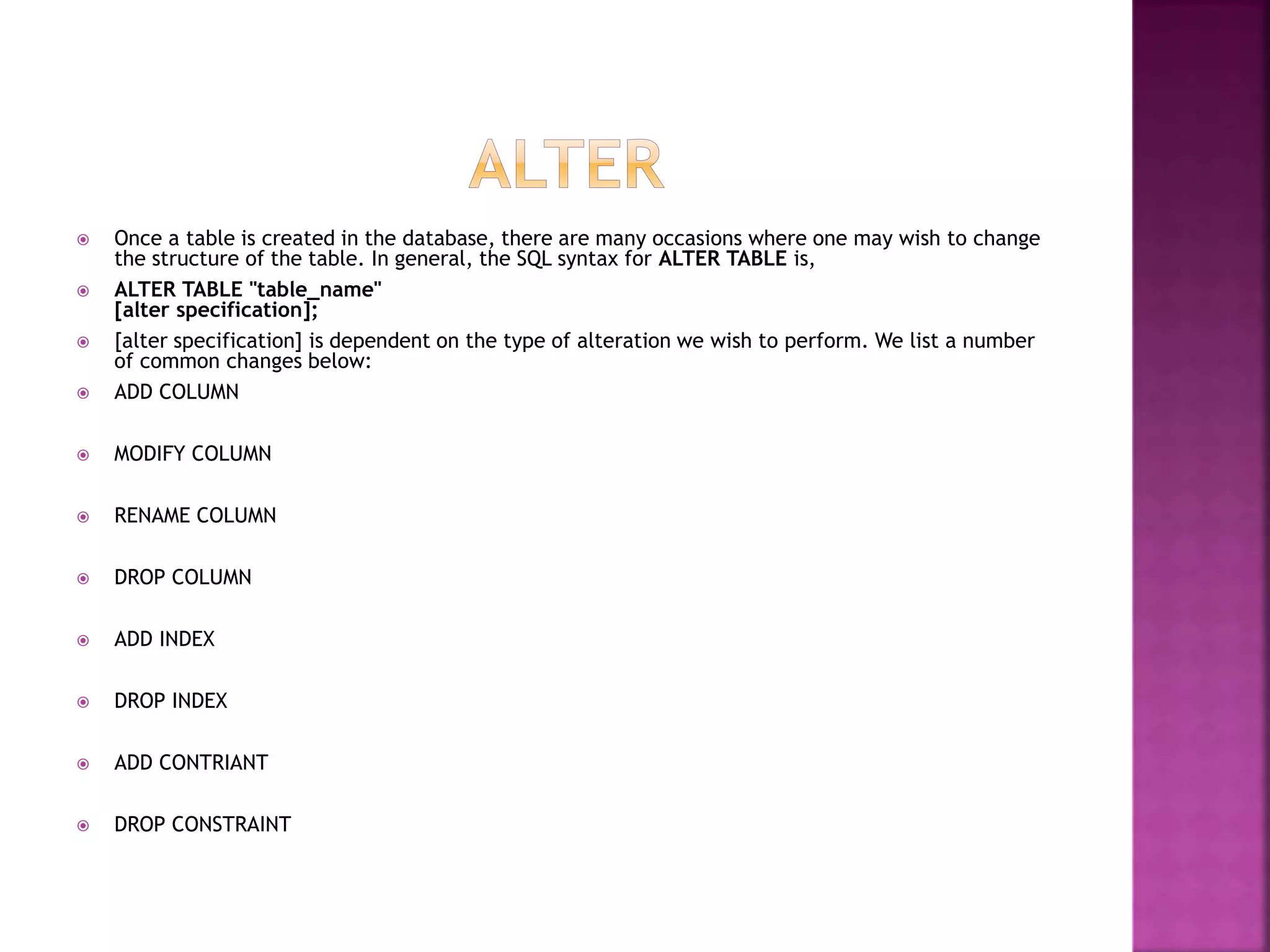  Once a table is created in the database, there are many occasions where one may wish to change
the structure of the table. In general, the SQL syntax for ALTER TABLE is,
 ALTER TABLE "table_name"
[alter specification];
 [alter specification] is dependent on the type of alteration we wish to perform. We list a number
of common changes below:
 ADD COLUMN
 MODIFY COLUMN
 RENAME COLUMN
 DROP COLUMN
 ADD INDEX
 DROP INDEX
 ADD CONTRIANT
 DROP CONSTRAINT
 