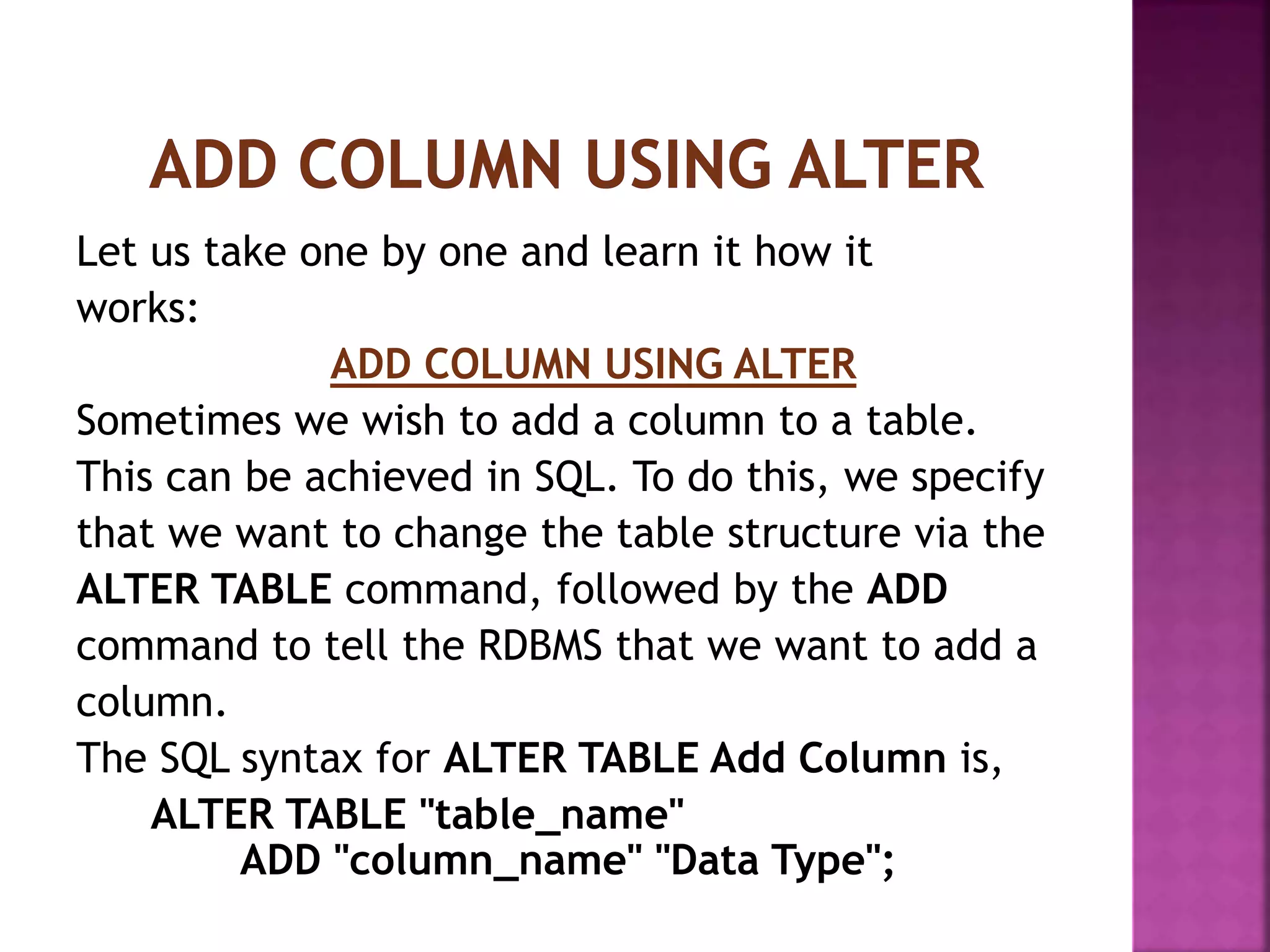 Let us take one by one and learn it how it
works:
ADD COLUMN USING ALTER
Sometimes we wish to add a column to a table.
This can be achieved in SQL. To do this, we specify
that we want to change the table structure via the
ALTER TABLE command, followed by the ADD
command to tell the RDBMS that we want to add a
column.
The SQL syntax for ALTER TABLE Add Column is,
ALTER TABLE "table_name"
ADD "column_name" "Data Type";
 