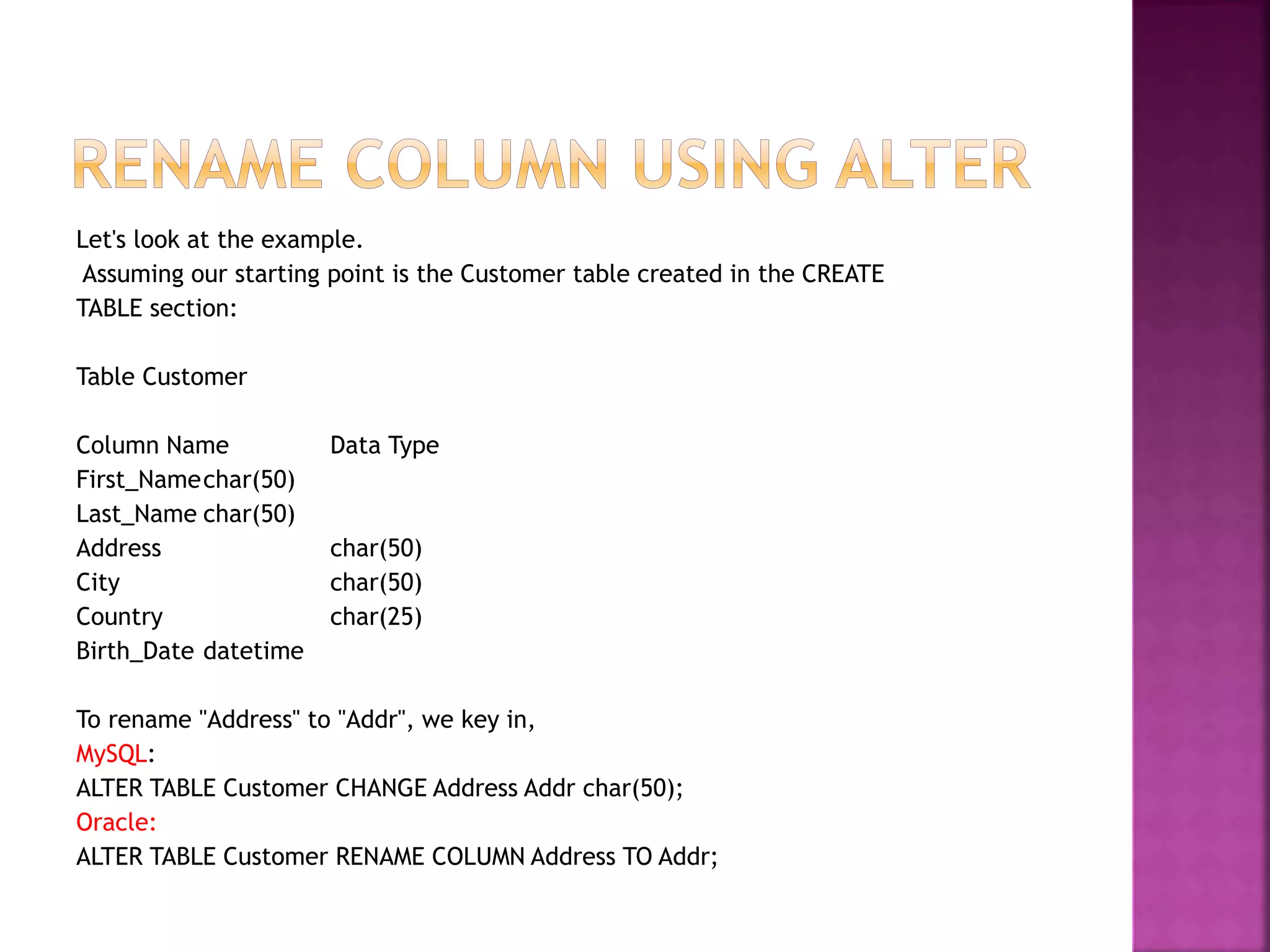 Let's look at the example.
Assuming our starting point is the Customer table created in the CREATE
TABLE section:
Table Customer
Column Name Data Type
First_Namechar(50)
Last_Name char(50)
Address char(50)
City char(50)
Country char(25)
Birth_Date datetime
To rename "Address" to "Addr", we key in,
MySQL:
ALTER TABLE Customer CHANGE Address Addr char(50);
Oracle:
ALTER TABLE Customer RENAME COLUMN Address TO Addr;
 