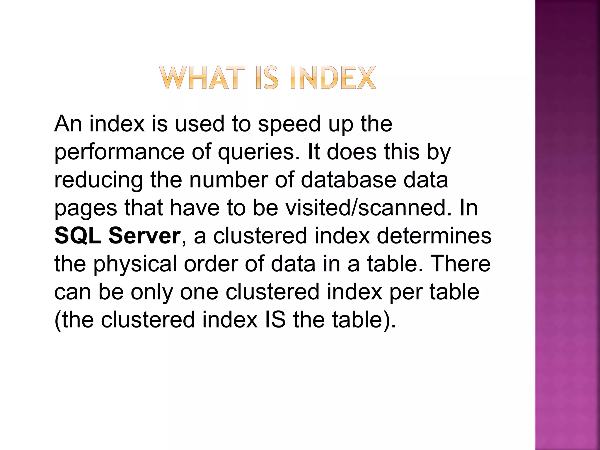 An index is used to speed up the
performance of queries. It does this by
reducing the number of database data
pages that have to be visited/scanned. In
SQL Server, a clustered index determines
the physical order of data in a table. There
can be only one clustered index per table
(the clustered index IS the table).
 