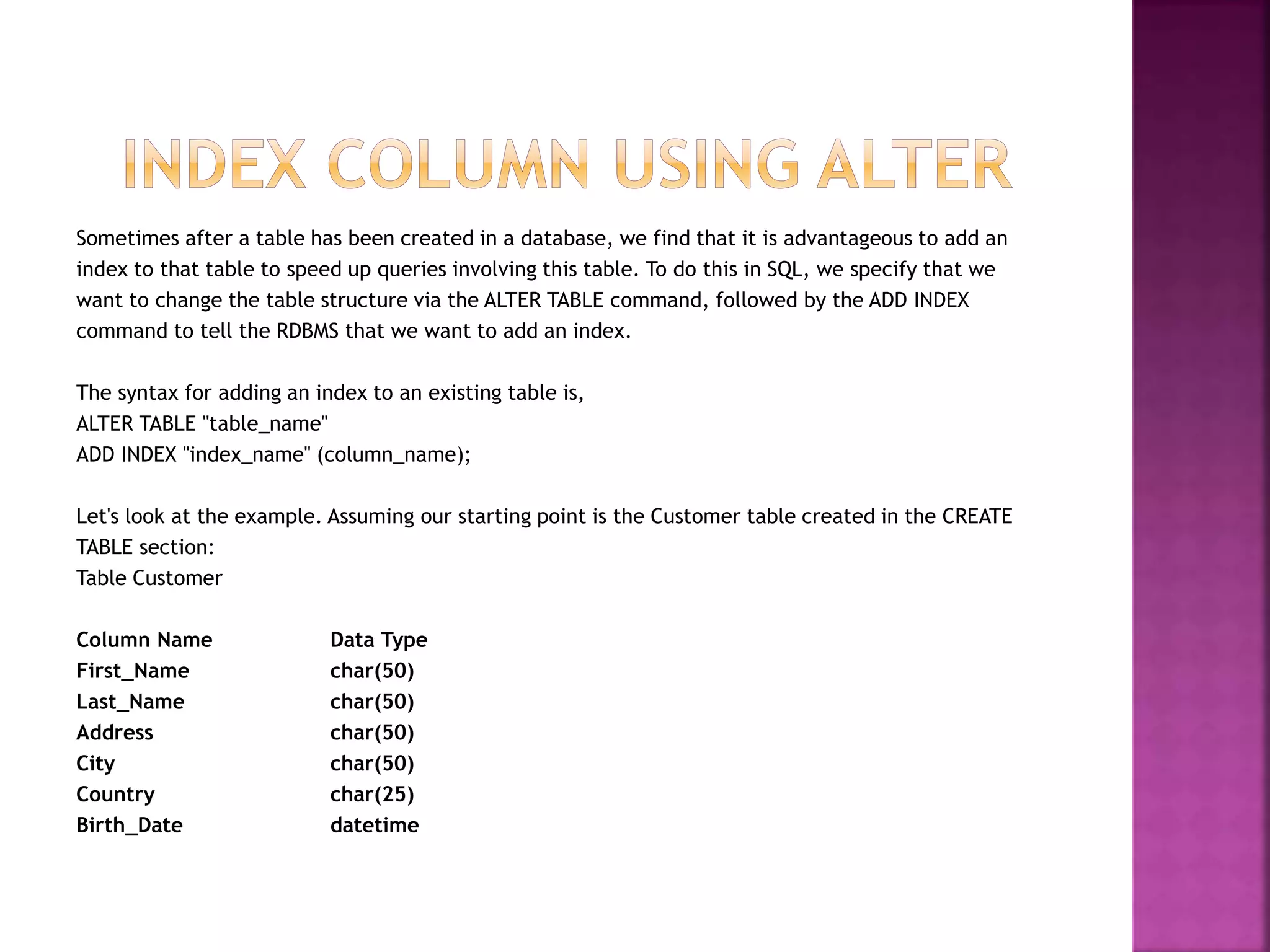 Sometimes after a table has been created in a database, we find that it is advantageous to add an
index to that table to speed up queries involving this table. To do this in SQL, we specify that we
want to change the table structure via the ALTER TABLE command, followed by the ADD INDEX
command to tell the RDBMS that we want to add an index.
The syntax for adding an index to an existing table is,
ALTER TABLE "table_name"
ADD INDEX "index_name" (column_name);
Let's look at the example. Assuming our starting point is the Customer table created in the CREATE
TABLE section:
Table Customer
Column Name Data Type
First_Name char(50)
Last_Name char(50)
Address char(50)
City char(50)
Country char(25)
Birth_Date datetime
 