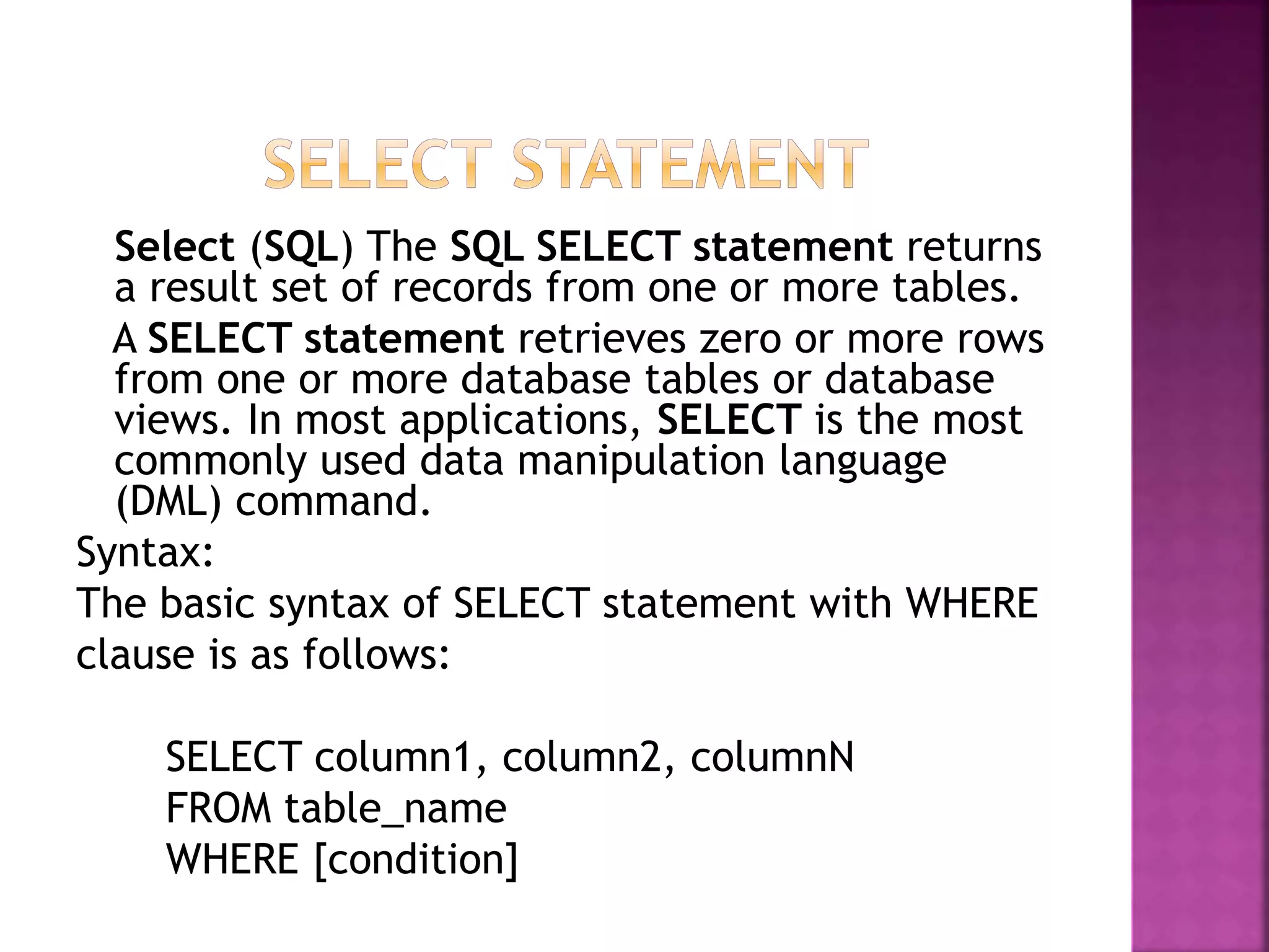 Select (SQL) The SQL SELECT statement returns
a result set of records from one or more tables.
A SELECT statement retrieves zero or more rows
from one or more database tables or database
views. In most applications, SELECT is the most
commonly used data manipulation language
(DML) command.
Syntax:
The basic syntax of SELECT statement with WHERE
clause is as follows:
SELECT column1, column2, columnN
FROM table_name
WHERE [condition]
 