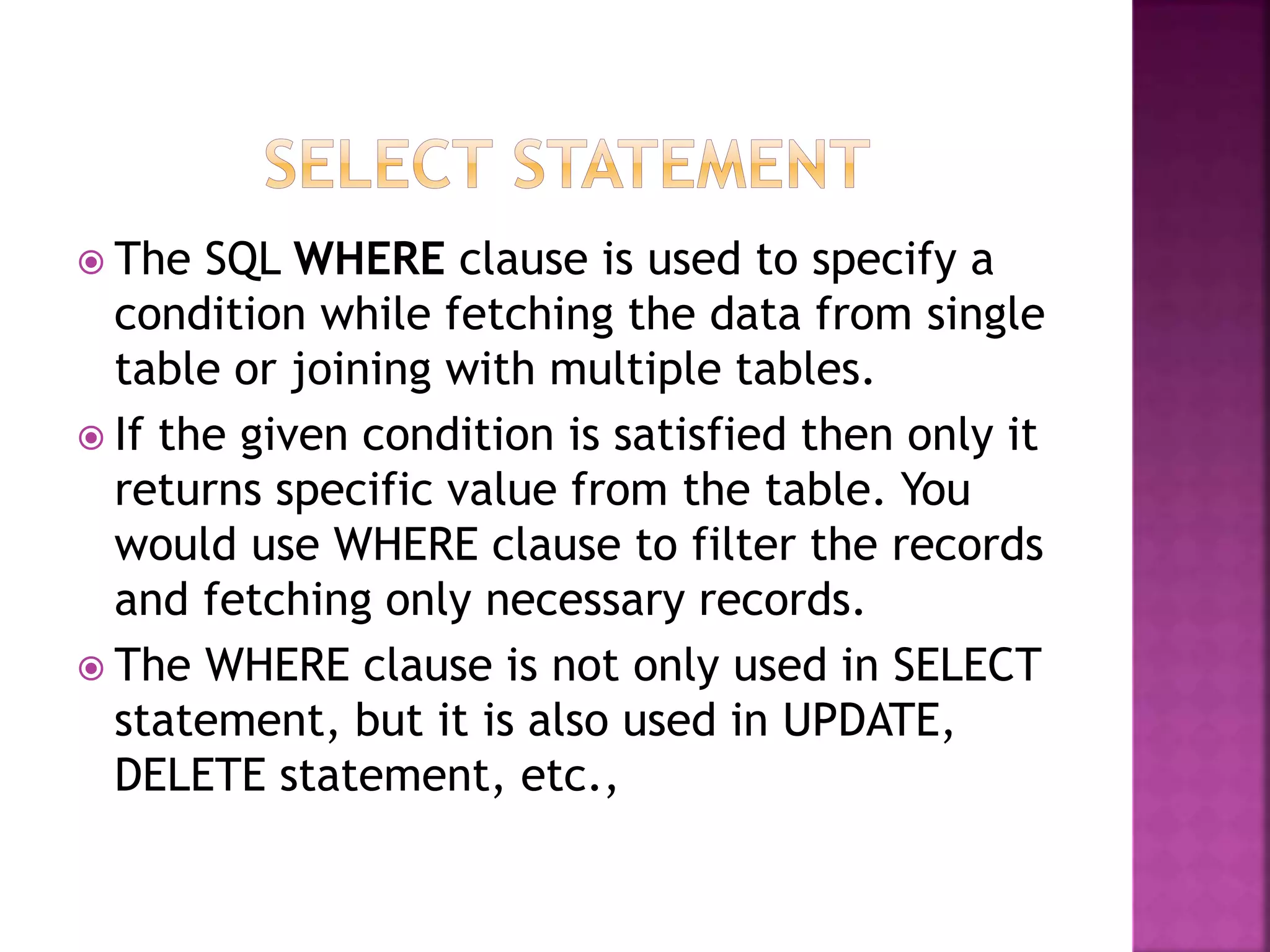  The SQL WHERE clause is used to specify a
condition while fetching the data from single
table or joining with multiple tables.
 If the given condition is satisfied then only it
returns specific value from the table. You
would use WHERE clause to filter the records
and fetching only necessary records.
 The WHERE clause is not only used in SELECT
statement, but it is also used in UPDATE,
DELETE statement, etc.,
 