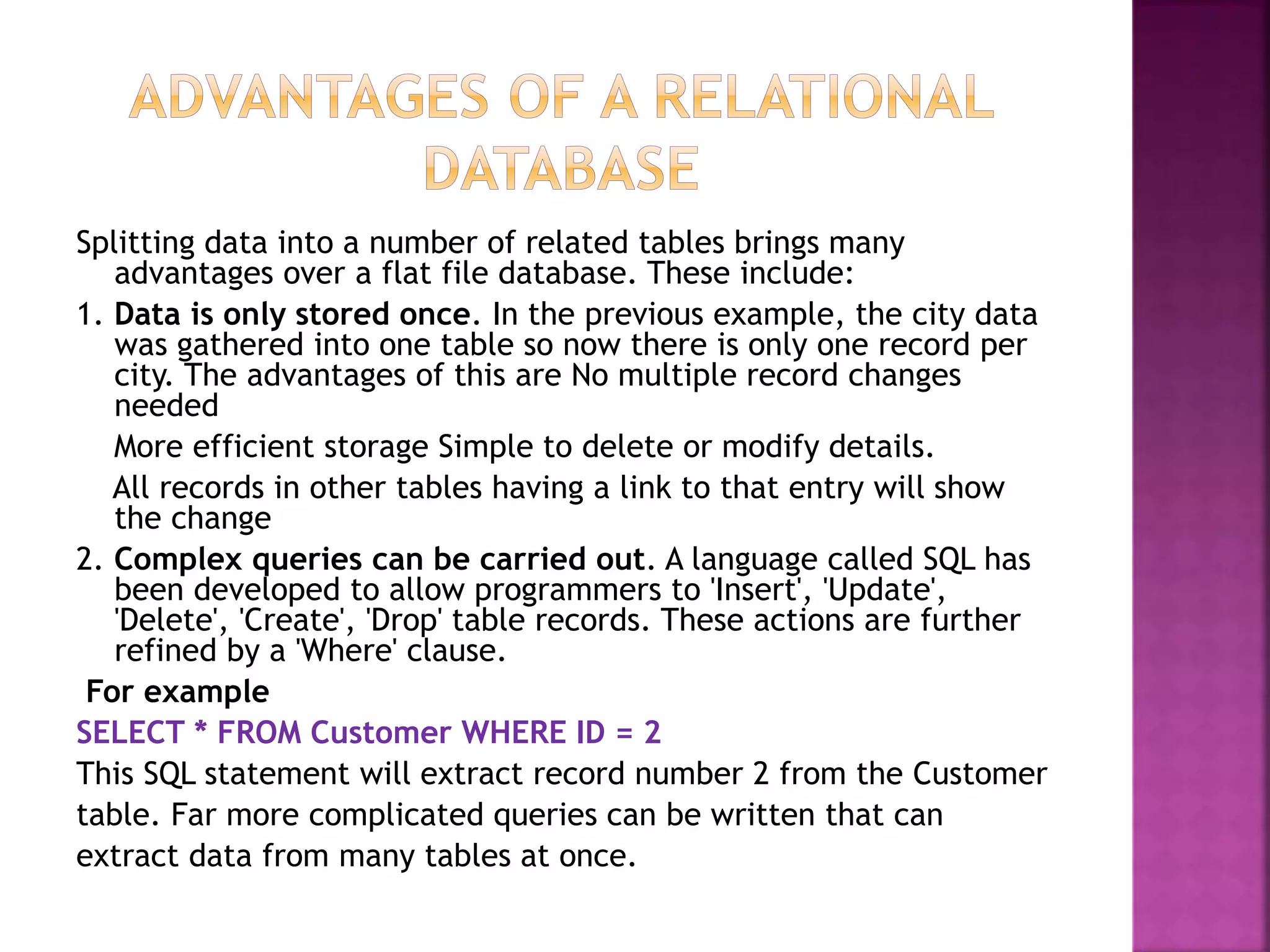 Splitting data into a number of related tables brings many
advantages over a flat file database. These include:
1. Data is only stored once. In the previous example, the city data
was gathered into one table so now there is only one record per
city. The advantages of this are No multiple record changes
needed
More efficient storage Simple to delete or modify details.
All records in other tables having a link to that entry will show
the change
2. Complex queries can be carried out. A language called SQL has
been developed to allow programmers to 'Insert', 'Update',
'Delete', 'Create', 'Drop' table records. These actions are further
refined by a 'Where' clause.
For example
SELECT * FROM Customer WHERE ID = 2
This SQL statement will extract record number 2 from the Customer
table. Far more complicated queries can be written that can
extract data from many tables at once.
 
