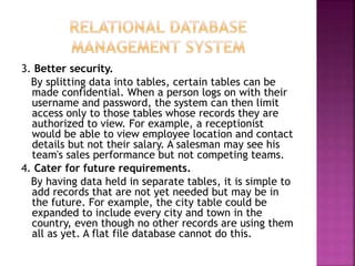 3. Better security.
By splitting data into tables, certain tables can be
made confidential. When a person logs on with their
username and password, the system can then limit
access only to those tables whose records they are
authorized to view. For example, a receptionist
would be able to view employee location and contact
details but not their salary. A salesman may see his
team's sales performance but not competing teams.
4. Cater for future requirements.
By having data held in separate tables, it is simple to
add records that are not yet needed but may be in
the future. For example, the city table could be
expanded to include every city and town in the
country, even though no other records are using them
all as yet. A flat file database cannot do this.
 