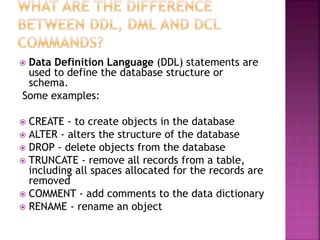  Data Definition Language (DDL) statements are
used to define the database structure or
schema.
Some examples:
 CREATE - to create objects in the database
 ALTER - alters the structure of the database
 DROP - delete objects from the database
 TRUNCATE - remove all records from a table,
including all spaces allocated for the records are
removed
 COMMENT - add comments to the data dictionary
 RENAME - rename an object
 