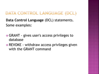 Data Control Language (DCL) statements.
Some examples:
 GRANT - gives user's access privileges to
database
 REVOKE - withdraw access privileges given
with the GRANT command
 