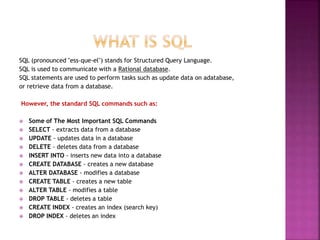 SQL (pronounced "ess-que-el") stands for Structured Query Language.
SQL is used to communicate with a Rational database.
SQL statements are used to perform tasks such as update data on adatabase,
or retrieve data from a database.
However, the standard SQL commands such as:
 Some of The Most Important SQL Commands
 SELECT - extracts data from a database
 UPDATE - updates data in a database
 DELETE - deletes data from a database
 INSERT INTO - inserts new data into a database
 CREATE DATABASE - creates a new database
 ALTER DATABASE - modifies a database
 CREATE TABLE - creates a new table
 ALTER TABLE - modifies a table
 DROP TABLE - deletes a table
 CREATE INDEX - creates an index (search key)
 DROP INDEX - deletes an index
 