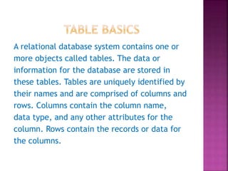 A relational database system contains one or
more objects called tables. The data or
information for the database are stored in
these tables. Tables are uniquely identified by
their names and are comprised of columns and
rows. Columns contain the column name,
data type, and any other attributes for the
column. Rows contain the records or data for
the columns.
 