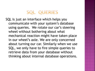 SQL is just an interface which helps you
communicate with your system’s database
using queries. We rotate our car’s steering
wheel without bothering about what
mechanical reaction might have taken place
in our wheel’s axle. We are only concerned
about turning our car. Similarly when we use
SQL, we only have to fire simple queries to
retrieve data from your database without
thinking about internal database operations.
 