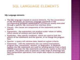 SQL Language elements
 The SQL language is based on several elements. For the convenience
of SQL developers all necessary language commands in the
corresponding DATABASE MANAGEMENT SYSTEM are usually executed
through a specific SQL command-line interface (CLI).
 Clauses - the clauses are components of the statements and the
queries
 Expressions - the expressions can produce scalar values or tables,
which consist of columns and rows of data
 Predicates - they specify conditions, which are used to limit the
effects of the statements and the queries, or to change the program
flow
 Queries - a query will retrieve data, based on a given criteria
 Statements - with the statements one can control transactions,
program flow, connections, sessions, or diagnostics. In database
systems the SQL statements are used for sending queries from a client
SERVER processes the SQL statements and returns replies to the client
program. This allows users to execute a wide range of amazingly fast
data manipulation operations from simple data inputs to complicated
queries.
 