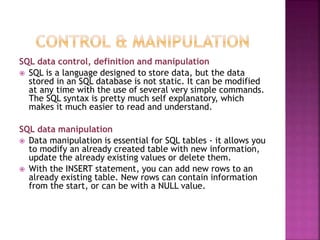 SQL data control, definition and manipulation
 SQL is a language designed to store data, but the data
stored in an SQL database is not static. It can be modified
at any time with the use of several very simple commands.
The SQL syntax is pretty much self explanatory, which
makes it much easier to read and understand.
SQL data manipulation
 Data manipulation is essential for SQL tables - it allows you
to modify an already created table with new information,
update the already existing values or delete them.
 With the INSERT statement, you can add new rows to an
already existing table. New rows can contain information
from the start, or can be with a NULL value.
 