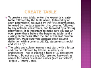  To create a new table, enter the keywords create
table followed by the table name, followed by an
open parenthesis, followed by the first column name,
followed by the data type for that column, followed
by any optional constraints, and followed by a closing
parenthesis. It is important to make sure you use an
open parenthesis before the beginning table, and a
closing parenthesis after the end of the last column
definition. Make sure you separate each column
definition with a comma. All SQL statements should
end with a ";".
 The table and column names must start with a letter
and can be followed by letters, numbers, or
underscores - not to exceed a total of 30 characters
in length. Do not use any SQL reserved keywords as
names for tables or column names (such as "select",
"create", "insert", etc).
 