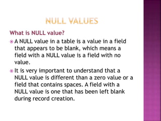 What is NULL value?
 A NULL value in a table is a value in a field
that appears to be blank, which means a
field with a NULL value is a field with no
value.
 It is very important to understand that a
NULL value is different than a zero value or a
field that contains spaces. A field with a
NULL value is one that has been left blank
during record creation.
 