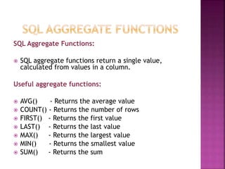 SQL Aggregate Functions:
 SQL aggregate functions return a single value,
calculated from values in a column.
Useful aggregate functions:
 AVG() - Returns the average value
 COUNT() - Returns the number of rows
 FIRST() - Returns the first value
 LAST() - Returns the last value
 MAX() - Returns the largest value
 MIN() - Returns the smallest value
 SUM() - Returns the sum
 