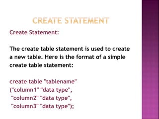 Create Statement:
The create table statement is used to create
a new table. Here is the format of a simple
create table statement:
create table "tablename"
("column1" "data type",
"column2" "data type",
"column3" "data type");
 