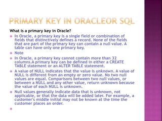 What is a primary key in Oracle?
 In Oracle, a primary key is a single field or combination of
fields that distinctively defines a record. None of the fields
that are part of the primary key can contain a null value. A
table can have only one primary key.
 Note
 In Oracle, a primary key cannot contain more than 32
columns.A primary key can be defined in either a CREATE
TABLE statement or an ALTER TABLE statement.
 A value of NULL indicates that the value is unknown. A value of
NULL is different from an empty or zero value. No two null
values are equal. Comparisons between two null values, or
between a NULL and any other value, return unknown because
the value of each NULL is unknown.
 Null values generally indicate data that is unknown, not
applicable, or that the data will be added later. For example, a
customer's middle initial may not be known at the time the
customer places an order.

 
