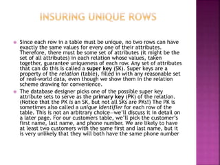  Since each row in a table must be unique, no two rows can have
exactly the same values for every one of their attributes.
Therefore, there must be some set of attributes (it might be the
set of all attributes) in each relation whose values, taken
together, guarantee uniqueness of each row. Any set of attributes
that can do this is called a super key (SK). Super keys are a
property of the relation (table), filled in with any reasonable set
of real-world data, even though we show them in the relation
scheme drawing for convenience.
 The database designer picks one of the possible super key
attribute sets to serve as the primary key (PK) of the relation.
(Notice that the PK is an SK, but not all SKs are PKs!) The PK is
sometimes also called a unique identifier for each row of the
table. This is not an arbitrary choice—we’ll discuss it in detail on
a later page. For our customers table, we’ll pick the customer’s
first name, last name, and phone number. We are likely to have
at least two customers with the same first and last name, but it
is very unlikely that they will both have the same phone number
 