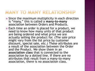  Since the maximum multiplicity in each direction
is “many,” this is called a many-to-many
association between Orders and Products.
 Each time an order is placed for a product, we
need to know how many units of that product
are being ordered and what price we are
actually selling the product for. (The sale price
might vary from the list price by customer
discount, special sale, etc.) These attributes are
a result of the association between the Order
and the Product. We show them in an
association class that is connected to the
association by a dotted line. If there are no
attributes that result from a many-to-many
association, there is no association class.
 