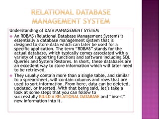 Understanding of DATA MANAGEMENT SYSTEM
 An RDBMS (Relational Database Management System) is
essentially a database management system that is
designed to store data which can later be used for a
specific application. The term “RDBMS” stands for the
actual database, which typically comes associated with a
variety of supporting functions and software including SQL
Queries and System Restores. In short, these databases are
an excellent way to store information which will later need
to be retrieved.
 They usually contain more than a single table, and similar
to a spreadsheet, will contain columns and rows that are
used to sort information. From here, data can be deleted,
updated, or inserted. With that being said, let’s take a
look at some steps that you can follow to
successfully BIULD A RELATIONAL DATABASE and “insert”
new information into it.
 