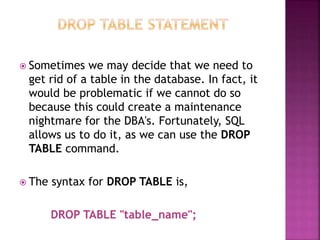  Sometimes we may decide that we need to
get rid of a table in the database. In fact, it
would be problematic if we cannot do so
because this could create a maintenance
nightmare for the DBA's. Fortunately, SQL
allows us to do it, as we can use the DROP
TABLE command.
 The syntax for DROP TABLE is,
DROP TABLE "table_name";
 