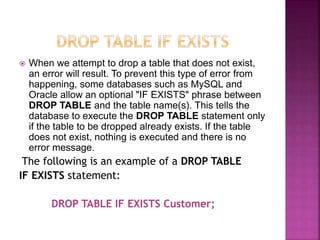  When we attempt to drop a table that does not exist,
an error will result. To prevent this type of error from
happening, some databases such as MySQL and
Oracle allow an optional "IF EXISTS" phrase between
DROP TABLE and the table name(s). This tells the
database to execute the DROP TABLE statement only
if the table to be dropped already exists. If the table
does not exist, nothing is executed and there is no
error message.
The following is an example of a DROP TABLE
IF EXISTS statement:
DROP TABLE IF EXISTS Customer;
 
