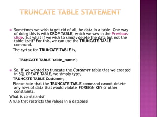  Sometimes we wish to get rid of all the data in a table. One way
of doing this is with DROP TABLE, which we saw in the Previous
slide. But what if we wish to simply delete the data but not the
table itself? For this, we can use the TRUNCATE TABLE
command.
The syntax for TRUNCATE TABLE is,
TRUNCATE TABLE "table_name";
 So, if we wanted to truncate the Customer table that we created
in SQL CREATE TABLE, we simply type,
TRUNCATE TABLE Customer;
Please note that the TRUNCATE TABLE command cannot delete
any rows of data that would violate FOREIGN KEY or other
constraints.
What is constriants?
A rule that restricts the values in a database
 