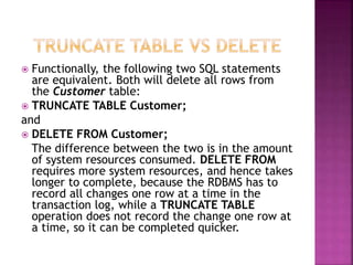  Functionally, the following two SQL statements
are equivalent. Both will delete all rows from
the Customer table:
 TRUNCATE TABLE Customer;
and
 DELETE FROM Customer;
The difference between the two is in the amount
of system resources consumed. DELETE FROM
requires more system resources, and hence takes
longer to complete, because the RDBMS has to
record all changes one row at a time in the
transaction log, while a TRUNCATE TABLE
operation does not record the change one row at
a time, so it can be completed quicker.
 