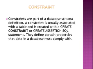  Constraints are part of a database schema
definition. A constraint is usually associated
with a table and is created with a CREATE
CONSTRAINT or CREATE ASSERTION SQL
statement. They define certain properties
that data in a database must comply with.
 