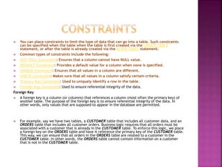  You can place constraints to limit the type of data that can go into a table. Such constraints
can be specified when the table when the table is first created via the CREATE TABLE
statement, or after the table is already created via the ALTER TABLE statement.
 Common types of constraints include the following:
 NOT NULL Constraint: Ensures that a column cannot have NULL value.
 DEFAULT Constraint: Provides a default value for a column when none is specified.
 UNIQUE Constraint: Ensures that all values in a column are different.
 CHECK Constraint: Makes sure that all values in a column satisfy certain criteria.
 Primary Key Constraint: Used to uniquely identify a row in the table.
 Foreign Key Constraint: Used to ensure referential integrity of the data.
Foreign Key
 A foreign key is a column (or columns) that references a column (most often the primary key) of
another table. The purpose of the foreign key is to ensure referential integrity of the data. In
other words, only values that are supposed to appear in the database are permitted.
 For example, say we have two tables, a CUSTOMER table that includes all customer data, and an
ORDERS table that includes all customer orders. Business logic requires that all orders must be
associated with a customer that is already in the CUSTOMER table. To enforce this logic, we place
a foreign key on the ORDERS table and have it reference the primary key of the CUSTOMER table.
This way, we can ensure that all orders in the ORDERS table are related to a customer in the
CUSTOMER table. In other words, the ORDERS table cannot contain information on a customer
that is not in the CUSTOMER table.
 