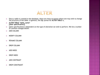  Once a table is created in the database, there are many occasions where one may wish to change
the structure of the table. In general, the SQL syntax for ALTER TABLE is,
 ALTER TABLE "table_name"
[alter specification];
 [alter specification] is dependent on the type of alteration we wish to perform. We list a number
of common changes below:
 ADD COLUMN
 MODIFY COLUMN
 RENAME COLUMN
 DROP COLUMN
 ADD INDEX
 DROP INDEX
 ADD CONTRIANT
 DROP CONSTRAINT
 