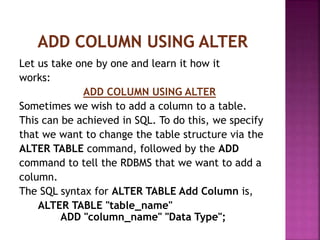 Let us take one by one and learn it how it
works:
ADD COLUMN USING ALTER
Sometimes we wish to add a column to a table.
This can be achieved in SQL. To do this, we specify
that we want to change the table structure via the
ALTER TABLE command, followed by the ADD
command to tell the RDBMS that we want to add a
column.
The SQL syntax for ALTER TABLE Add Column is,
ALTER TABLE "table_name"
ADD "column_name" "Data Type";
 