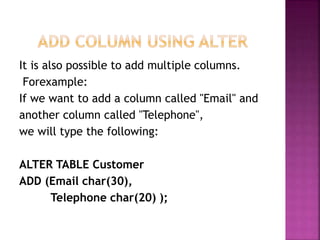 It is also possible to add multiple columns.
Forexample:
If we want to add a column called "Email" and
another column called "Telephone",
we will type the following:
ALTER TABLE Customer
ADD (Email char(30),
Telephone char(20) );
 