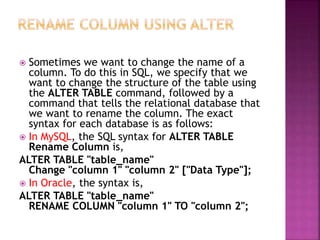  Sometimes we want to change the name of a
column. To do this in SQL, we specify that we
want to change the structure of the table using
the ALTER TABLE command, followed by a
command that tells the relational database that
we want to rename the column. The exact
syntax for each database is as follows:
 In MySQL, the SQL syntax for ALTER TABLE
Rename Column is,
ALTER TABLE "table_name"
Change "column 1" "column 2" ["Data Type"];
 In Oracle, the syntax is,
ALTER TABLE "table_name"
RENAME COLUMN "column 1" TO "column 2";
 