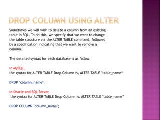 Sometimes we will wish to delete a column from an existing
table in SQL. To do this, we specify that we want to change
the table structure via the ALTER TABLE command, followed
by a specification indicating that we want to remove a
column.
The detailed syntax for each database is as follow:
In MySQL,
the syntax for ALTER TABLE Drop Column is, ALTER TABLE "table_name“
DROP "column_name";
In Oracle and SQL Server,
the syntax for ALTER TABLE Drop Column is, ALTER TABLE "table_name“
DROP COLUMN "column_name";
 