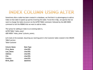 Sometimes after a table has been created in a database, we find that it is advantageous to add an
index to that table to speed up queries involving this table. To do this in SQL, we specify that we
want to change the table structure via the ALTER TABLE command, followed by the ADD INDEX
command to tell the RDBMS that we want to add an index.
The syntax for adding an index to an existing table is,
ALTER TABLE "table_name"
ADD INDEX "index_name" (column_name);
Let's look at the example. Assuming our starting point is the Customer table created in the CREATE
TABLE section:
Table Customer
Column Name Data Type
First_Name char(50)
Last_Name char(50)
Address char(50)
City char(50)
Country char(25)
Birth_Date datetime
 