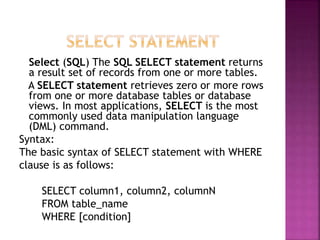 Select (SQL) The SQL SELECT statement returns
a result set of records from one or more tables.
A SELECT statement retrieves zero or more rows
from one or more database tables or database
views. In most applications, SELECT is the most
commonly used data manipulation language
(DML) command.
Syntax:
The basic syntax of SELECT statement with WHERE
clause is as follows:
SELECT column1, column2, columnN
FROM table_name
WHERE [condition]
 