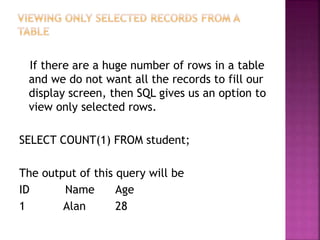 If there are a huge number of rows in a table
and we do not want all the records to fill our
display screen, then SQL gives us an option to
view only selected rows.
SELECT COUNT(1) FROM student;
The output of this query will be
ID Name Age
1 Alan 28
 