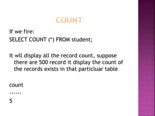 If we fire:
SELECT COUNT (*) FROM student;
It wll display all the record count, suppose
there are 500 record it display the count of
the records exists in that particluar table
count
------
5
 