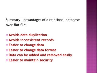 Summary - advantages of a relational database
over flat file
 Avoids data duplication
 Avoids inconsistent records
 Easier to change data
 Easier to change data format
 Data can be added and removed easily
 Easier to maintain security.
 
