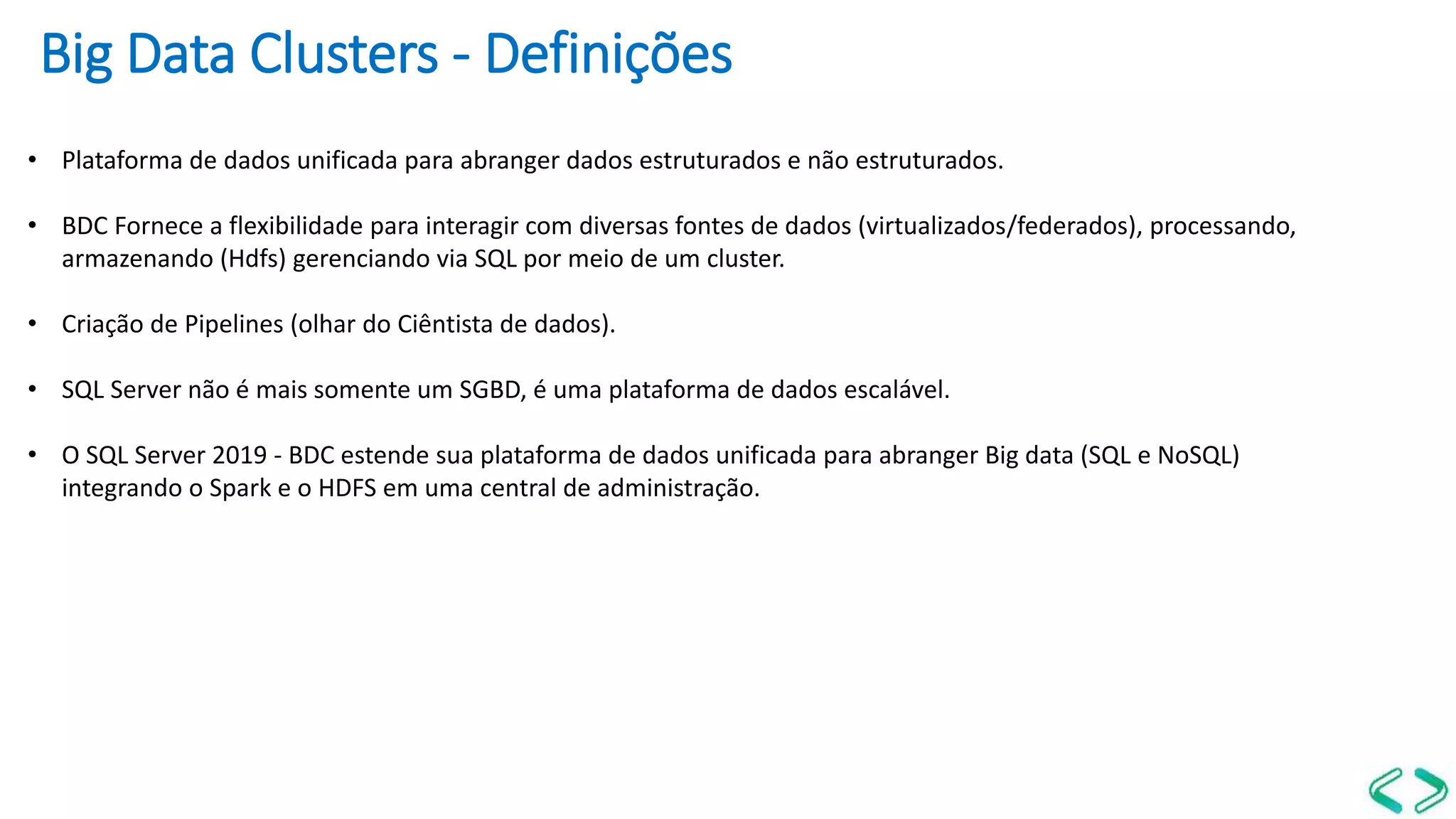Big Data Clusters - Definições
• Plataforma de dados unificada para abranger dados estruturados e não estruturados.
• BDC Fornece a flexibilidade para interagir com diversas fontes de dados (virtualizados/federados), processando,
armazenando (Hdfs) gerenciando via SQL por meio de um cluster.
• Criação de Pipelines (olhar do Ciêntista de dados).
• SQL Server não é mais somente um SGBD, é uma plataforma de dados escalável.
• O SQL Server 2019 - BDC estende sua plataforma de dados unificada para abranger Big data (SQL e NoSQL)
integrando o Spark e o HDFS em uma central de administração.
 