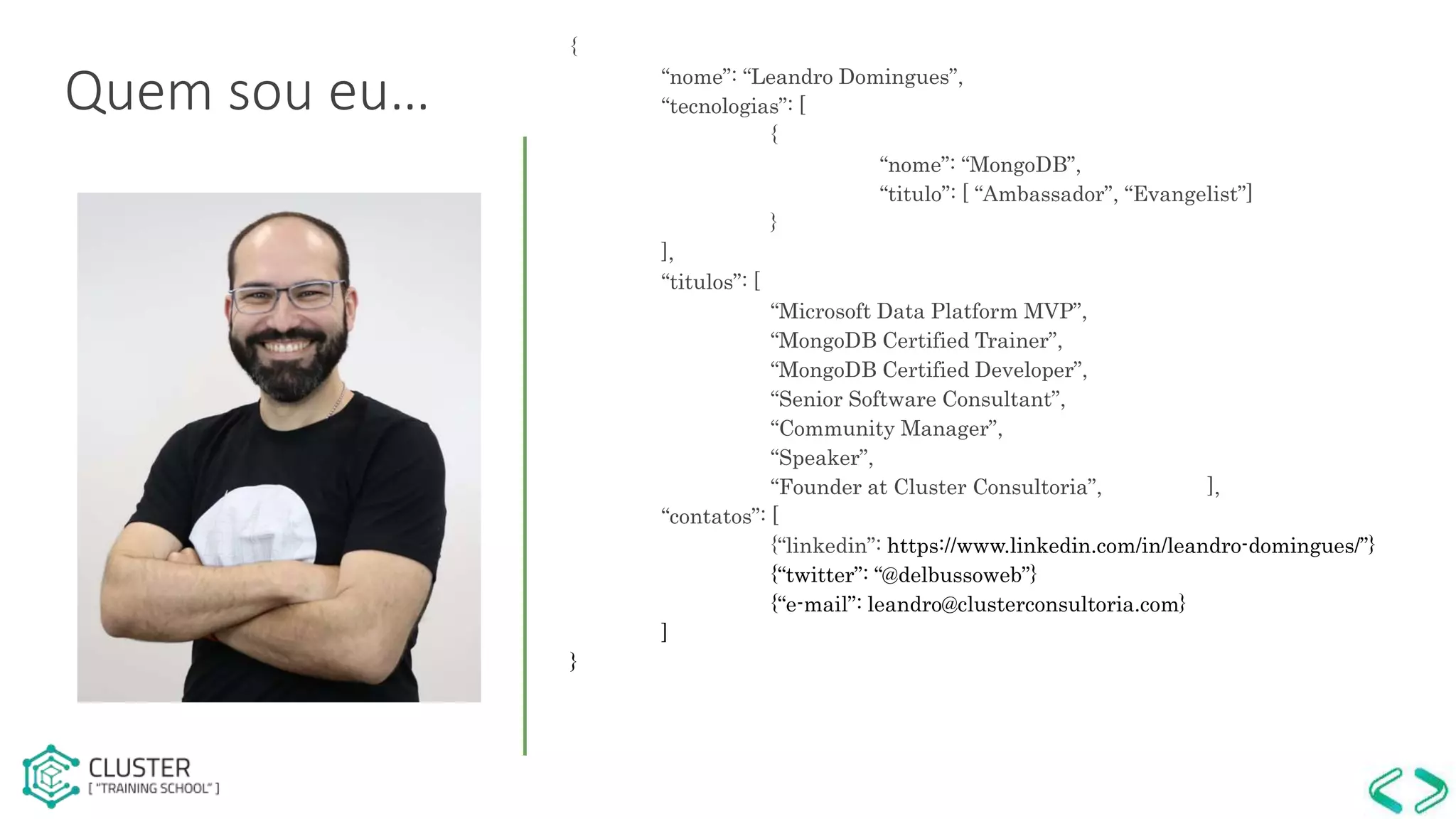 {
“nome”: “Leandro Domingues”,
“tecnologias”: [
{
“nome”: “MongoDB”,
“titulo”: [ “Ambassador”, “Evangelist”]
}
],
“titulos”: [
“Microsoft Data Platform MVP”,
“MongoDB Certified Trainer”,
“MongoDB Certified Developer”,
“Senior Software Consultant”,
“Community Manager”,
“Speaker”,
“Founder at Cluster Consultoria”, ],
“contatos”: [
{“linkedin”: https://www.linkedin.com/in/leandro-domingues/”}
{“twitter”: “@delbussoweb”}
{“e-mail”: leandro@clusterconsultoria.com}
]
}
Quem sou eu…
 