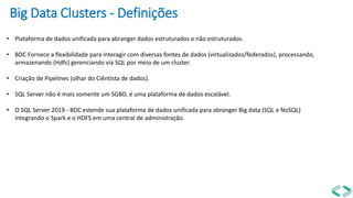 Big Data Clusters - Definições
• Plataforma de dados unificada para abranger dados estruturados e não estruturados.
• BDC Fornece a flexibilidade para interagir com diversas fontes de dados (virtualizados/federados), processando,
armazenando (Hdfs) gerenciando via SQL por meio de um cluster.
• Criação de Pipelines (olhar do Ciêntista de dados).
• SQL Server não é mais somente um SGBD, é uma plataforma de dados escalável.
• O SQL Server 2019 - BDC estende sua plataforma de dados unificada para abranger Big data (SQL e NoSQL)
integrando o Spark e o HDFS em uma central de administração.
 