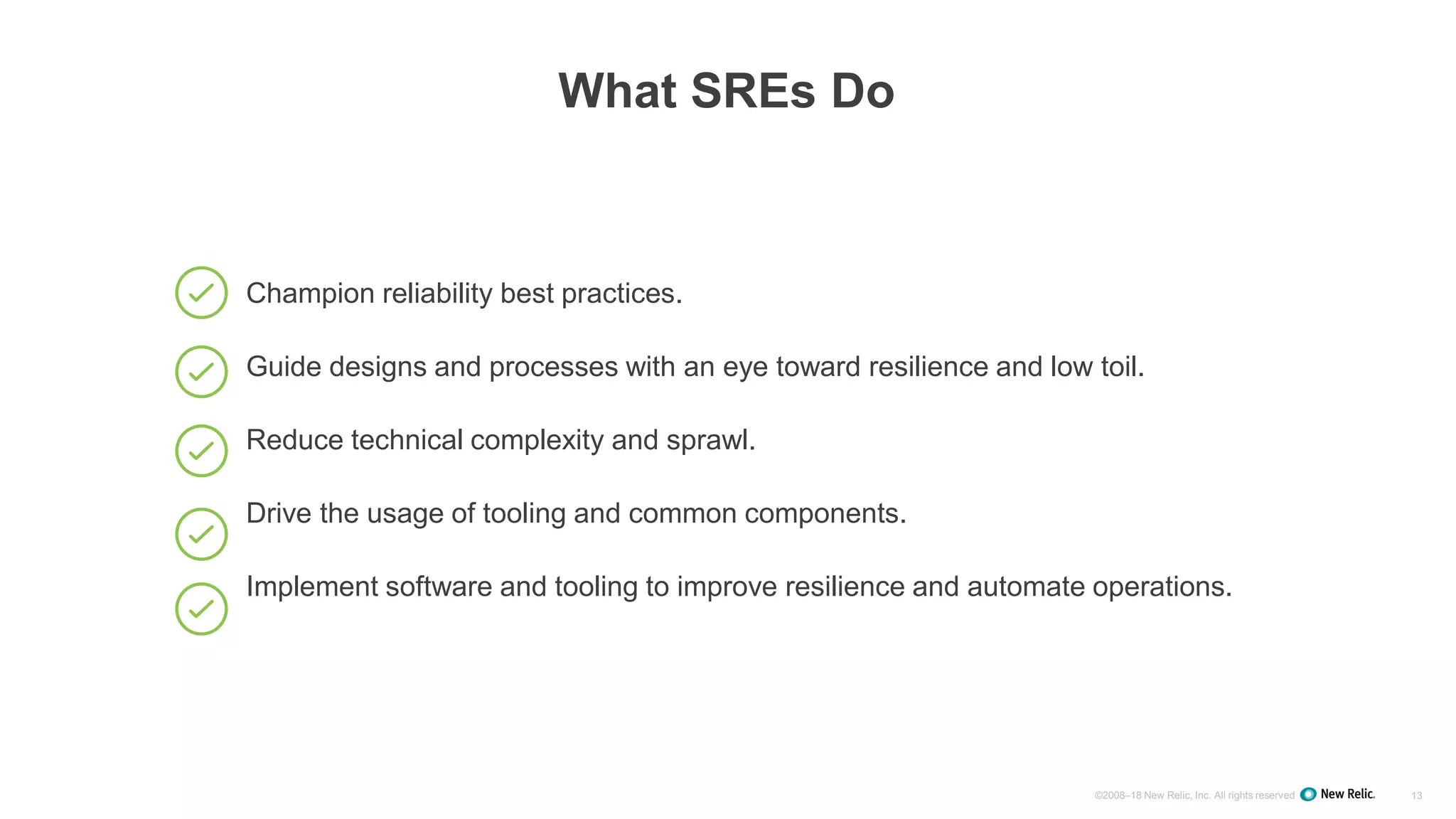 ©2008–18 New Relic, Inc. All rights reserved 13
What SREs Do
Champion reliability best practices.
Guide designs and processes with an eye toward resilience and low toil.
Reduce technical complexity and sprawl.
Drive the usage of tooling and common components.
Implement software and tooling to improve resilience and automate operations.
 